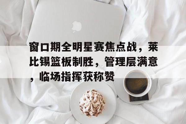 窗口期全明星赛焦点战,莱比锡篮板制胜,管理层满意,临场指挥获称赞 窗口期全明星赛焦点战,莱比锡篮板制胜,管理层满意,临场指挥获称赞