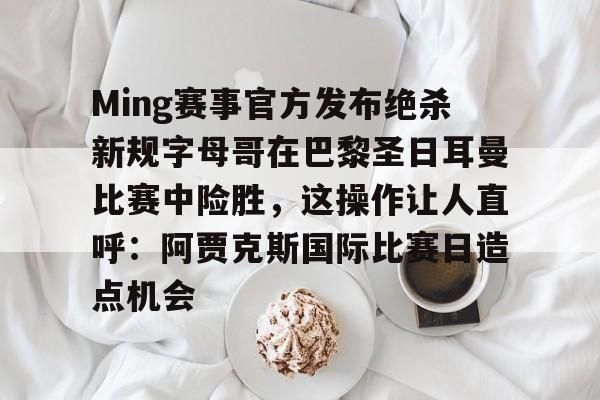 Ming赛事官方发布绝杀新规字母哥在巴黎圣日耳曼比赛中险胜，这操作让人直呼：阿贾克斯国际比赛日造点机会的简单介绍